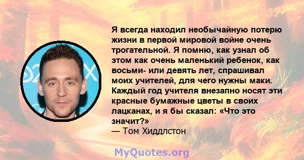 Я всегда находил необычайную потерю жизни в первой мировой войне очень трогательной. Я помню, как узнал об этом как очень маленький ребенок, как восьми- или девять лет, спрашивал моих учителей, для чего нужны маки.