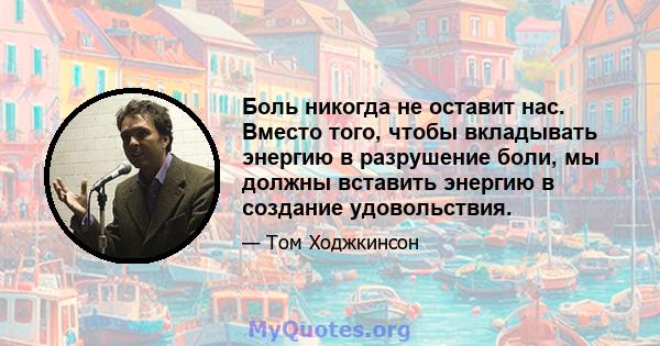 Боль никогда не оставит нас. Вместо того, чтобы вкладывать энергию в разрушение боли, мы должны вставить энергию в создание удовольствия.