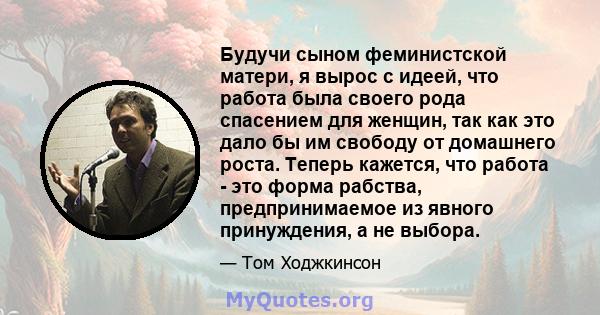 Будучи сыном феминистской матери, я вырос с идеей, что работа была своего рода спасением для женщин, так как это дало бы им свободу от домашнего роста. Теперь кажется, что работа - это форма рабства, предпринимаемое из