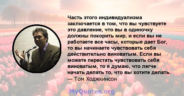 Часть этого индивидуализма заключается в том, что вы чувствуете это давление, что вы в одиночку должны покорить мир, и если вы не работаете все часы, которые дает Бог, то вы начинаете чувствовать себя действительно