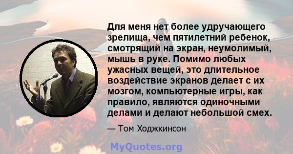 Для меня нет более удручающего зрелища, чем пятилетний ребенок, смотрящий на экран, неумолимый, мышь в руке. Помимо любых ужасных вещей, это длительное воздействие экранов делает с их мозгом, компьютерные игры, как