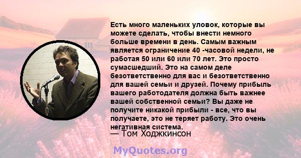 Есть много маленьких уловок, которые вы можете сделать, чтобы внести немного больше времени в день. Самым важным является ограничение 40 -часовой недели, не работая 50 или 60 или 70 лет. Это просто сумасшедший. Это на