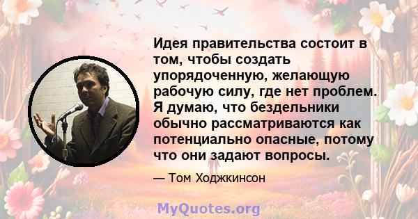 Идея правительства состоит в том, чтобы создать упорядоченную, желающую рабочую силу, где нет проблем. Я думаю, что бездельники обычно рассматриваются как потенциально опасные, потому что они задают вопросы.