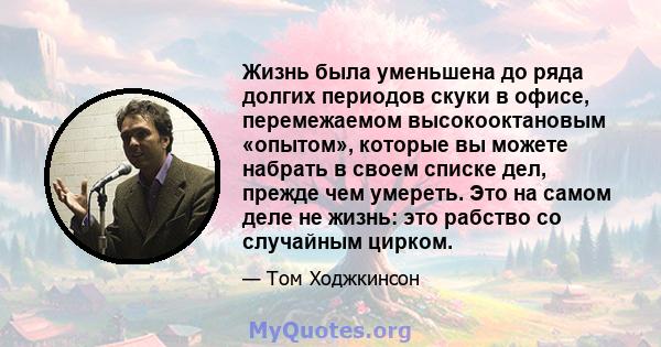 Жизнь была уменьшена до ряда долгих периодов скуки в офисе, перемежаемом высокооктановым «опытом», которые вы можете набрать в своем списке дел, прежде чем умереть. Это на самом деле не жизнь: это рабство со случайным