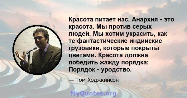 Красота питает нас. Анархия - это красота. Мы против серых людей. Мы хотим украсить, как те фантастические индийские грузовики, которые покрыты цветами. Красота должна победить жажду порядка; Порядок - уродство.