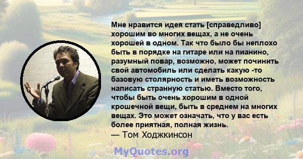 Мне нравится идея стать [справедливо] хорошим во многих вещах, а не очень хорошей в одном. Так что было бы неплохо быть в порядке на гитаре или на пианино, разумный повар, возможно, может починить свой автомобиль или