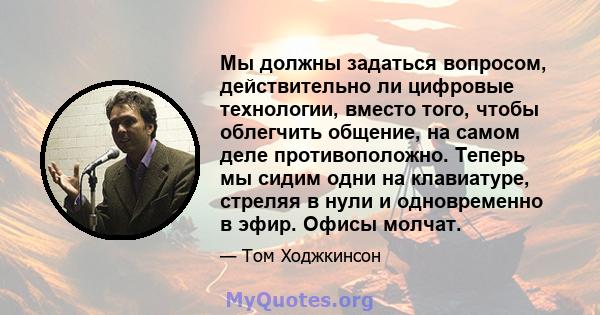 Мы должны задаться вопросом, действительно ли цифровые технологии, вместо того, чтобы облегчить общение, на самом деле противоположно. Теперь мы сидим одни на клавиатуре, стреляя в нули и одновременно в эфир. Офисы