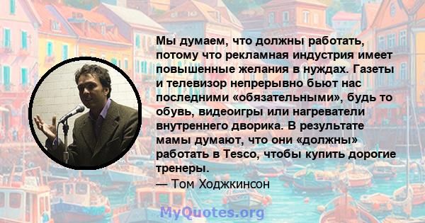 Мы думаем, что должны работать, потому что рекламная индустрия имеет повышенные желания в нуждах. Газеты и телевизор непрерывно бьют нас последними «обязательными», будь то обувь, видеоигры или нагреватели внутреннего