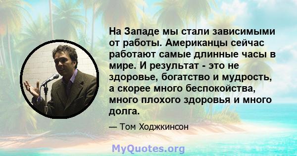 На Западе мы стали зависимыми от работы. Американцы сейчас работают самые длинные часы в мире. И результат - это не здоровье, богатство и мудрость, а скорее много беспокойства, много плохого здоровья и много долга.