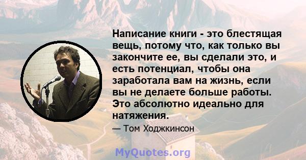 Написание книги - это блестящая вещь, потому что, как только вы закончите ее, вы сделали это, и есть потенциал, чтобы она заработала вам на жизнь, если вы не делаете больше работы. Это абсолютно идеально для натяжения.