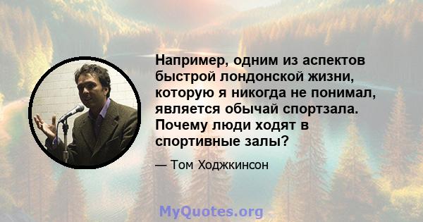 Например, одним из аспектов быстрой лондонской жизни, которую я никогда не понимал, является обычай спортзала. Почему люди ходят в спортивные залы?