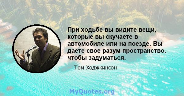 При ходьбе вы видите вещи, которые вы скучаете в автомобиле или на поезде. Вы даете свое разум пространство, чтобы задуматься.