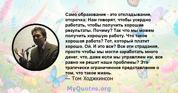 Само образование - это откладывание, отсрочка; Нам говорят, чтобы усердно работать, чтобы получить хорошие результаты. Почему? Так что мы можем получить хорошую работу. Что такое хорошая работа? Тот, который платит