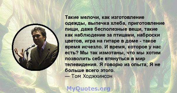 Такие мелочи, как изготовление одежды, выпечка хлеба, приготовление пищи, даже бесполезные вещи, такие как наблюдение за птицами, наброски цветов, игра на гитаре в доме - такое время исчезло. И время, которое у нас