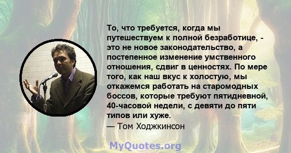 То, что требуется, когда мы путешествуем к полной безработице, - это не новое законодательство, а постепенное изменение умственного отношения, сдвиг в ценностях. По мере того, как наш вкус к холостую, мы откажемся