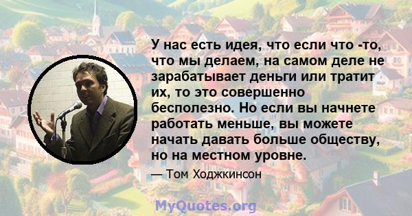 У нас есть идея, что если что -то, что мы делаем, на самом деле не зарабатывает деньги или тратит их, то это совершенно бесполезно. Но если вы начнете работать меньше, вы можете начать давать больше обществу, но на