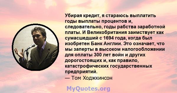 Убирая кредит, я стараюсь выплатить годы выплаты процентов и, следовательно, годы рабства заработной платы. И Великобритания заимствует как сумасшедший с 1694 года, когда был изобретен Банк Англии. Это означает, что мы