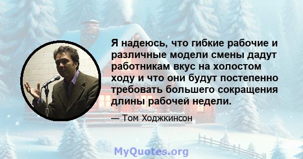 Я надеюсь, что гибкие рабочие и различные модели смены дадут работникам вкус на холостом ходу и что они будут постепенно требовать большего сокращения длины рабочей недели.