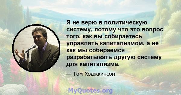 Я не верю в политическую систему, потому что это вопрос того, как вы собираетесь управлять капитализмом, а не как мы собираемся разрабатывать другую систему для капитализма.