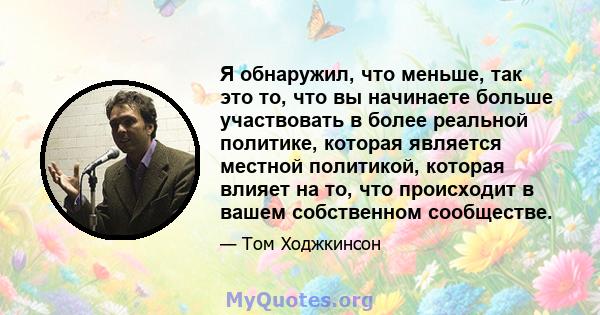 Я обнаружил, что меньше, так это то, что вы начинаете больше участвовать в более реальной политике, которая является местной политикой, которая влияет на то, что происходит в вашем собственном сообществе.