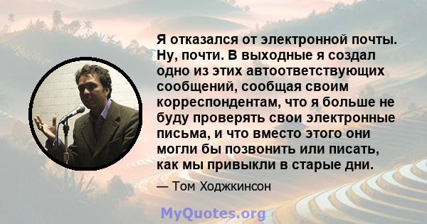 Я отказался от электронной почты. Ну, почти. В выходные я создал одно из этих автоответствующих сообщений, сообщая своим корреспондентам, что я больше не буду проверять свои электронные письма, и что вместо этого они