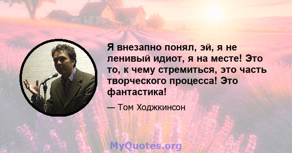 Я внезапно понял, эй, я не ленивый идиот, я на месте! Это то, к чему стремиться, это часть творческого процесса! Это фантастика!