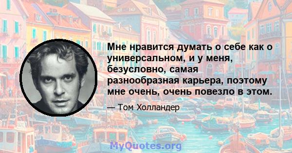 Мне нравится думать о себе как о универсальном, и у меня, безусловно, самая разнообразная карьера, поэтому мне очень, очень повезло в этом.