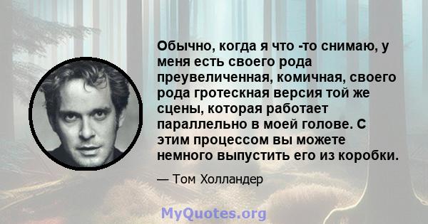 Обычно, когда я что -то снимаю, у меня есть своего рода преувеличенная, комичная, своего рода гротескная версия той же сцены, которая работает параллельно в моей голове. С этим процессом вы можете немного выпустить его