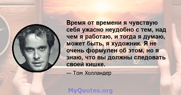 Время от времени я чувствую себя ужасно неудобно с тем, над чем я работаю, и тогда я думаю, может быть, я художник. Я не очень формулен об этом, но я знаю, что вы должны следовать своей кишке.