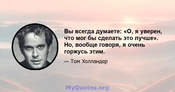 Вы всегда думаете: «О, я уверен, что мог бы сделать это лучше». Но, вообще говоря, я очень горжусь этим.