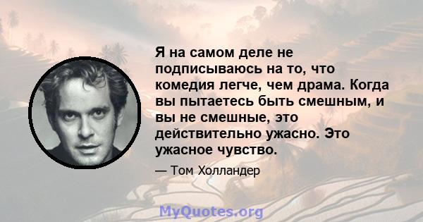 Я на самом деле не подписываюсь на то, что комедия легче, чем драма. Когда вы пытаетесь быть смешным, и вы не смешные, это действительно ужасно. Это ужасное чувство.