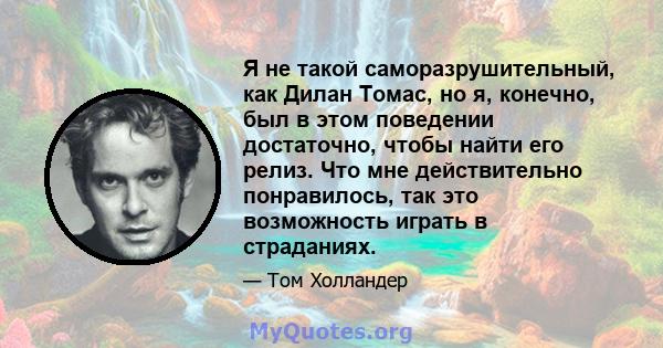 Я не такой саморазрушительный, как Дилан Томас, но я, конечно, был в этом поведении достаточно, чтобы найти его релиз. Что мне действительно понравилось, так это возможность играть в страданиях.