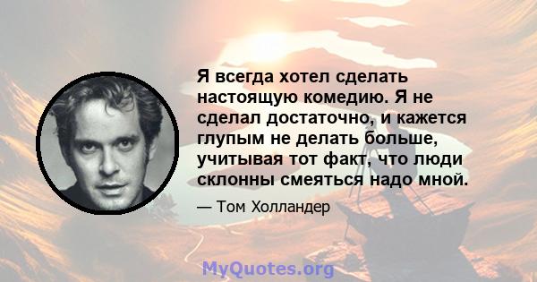 Я всегда хотел сделать настоящую комедию. Я не сделал достаточно, и кажется глупым не делать больше, учитывая тот факт, что люди склонны смеяться надо мной.