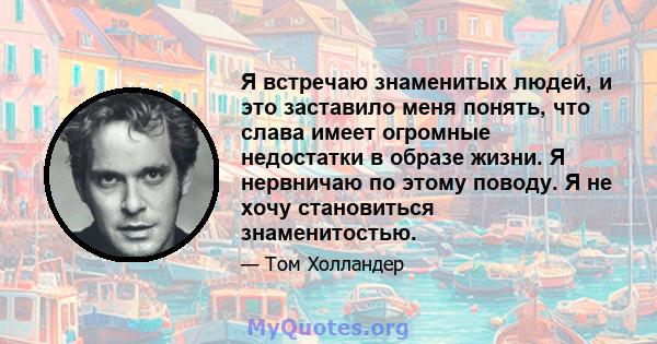 Я встречаю знаменитых людей, и это заставило меня понять, что слава имеет огромные недостатки в образе жизни. Я нервничаю по этому поводу. Я не хочу становиться знаменитостью.