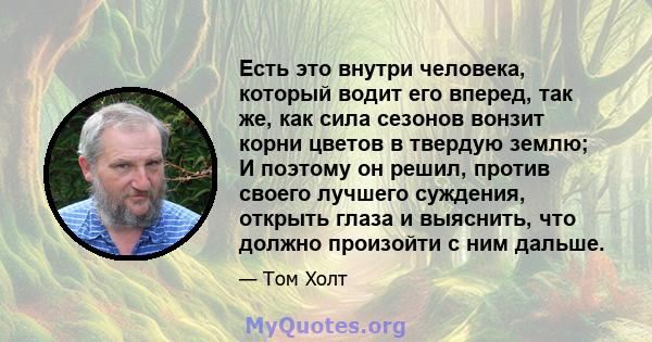 Есть это внутри человека, который водит его вперед, так же, как сила сезонов вонзит корни цветов в твердую землю; И поэтому он решил, против своего лучшего суждения, открыть глаза и выяснить, что должно произойти с ним