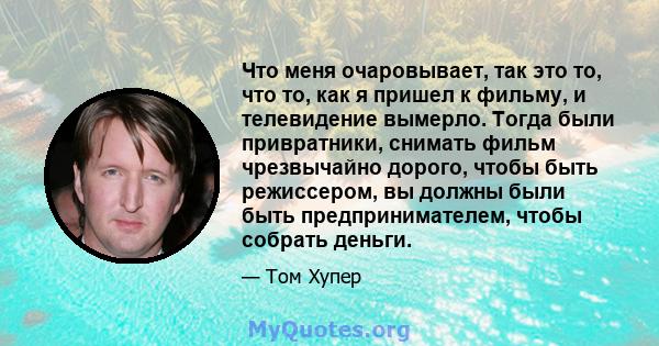 Что меня очаровывает, так это то, что то, как я пришел к фильму, и телевидение вымерло. Тогда были привратники, снимать фильм чрезвычайно дорого, чтобы быть режиссером, вы должны были быть предпринимателем, чтобы