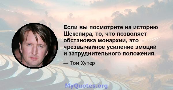 Если вы посмотрите на историю Шекспира, то, что позволяет обстановка монархии, это чрезвычайное усиление эмоций и затруднительного положения.