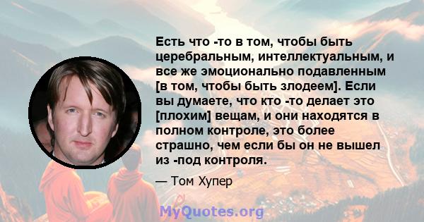 Есть что -то в том, чтобы быть церебральным, интеллектуальным, и все же эмоционально подавленным [в том, чтобы быть злодеем]. Если вы думаете, что кто -то делает это [плохим] вещам, и они находятся в полном контроле,