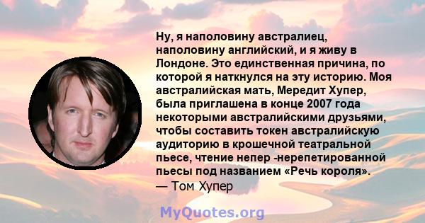 Ну, я наполовину австралиец, наполовину английский, и я живу в Лондоне. Это единственная причина, по которой я наткнулся на эту историю. Моя австралийская мать, Мередит Хупер, была приглашена в конце 2007 года