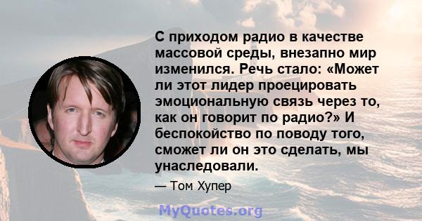 С приходом радио в качестве массовой среды, внезапно мир изменился. Речь стало: «Может ли этот лидер проецировать эмоциональную связь через то, как он говорит по радио?» И беспокойство по поводу того, сможет ли он это