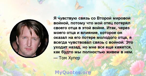 Я чувствую связь со Второй мировой войной, потому что мой отец потерял своего отца в этой войне. Итак, через моего отца и влияние, которое он оказал на его потере молодого отца, я всегда чувствовал связь с войной. Это