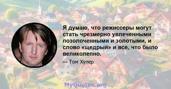 Я думаю, что режиссеры могут стать чрезмерно увлеченными позолоченными и золотыми, и слово «щедрый» и все, что было великолепно.