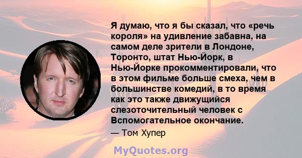 Я думаю, что я бы сказал, что «речь короля» на удивление забавна, на самом деле зрители в Лондоне, Торонто, штат Нью-Йорк, в Нью-Йорке прокомментировали, что в этом фильме больше смеха, чем в большинстве комедий, в то