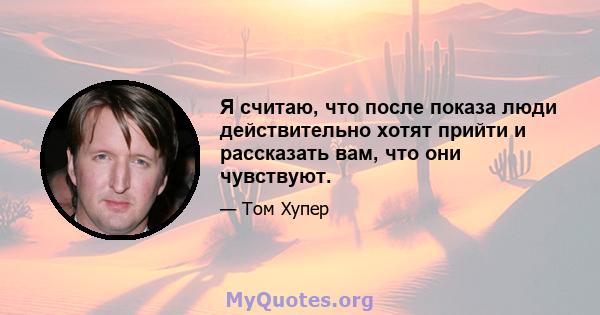 Я считаю, что после показа люди действительно хотят прийти и рассказать вам, что они чувствуют.