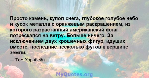 Просто камень, купол снега, глубокое голубое небо и кусок металла с оранжевым раскрашением, из которого разрастанный американский флаг потрескался на ветру. Больше ничего. За исключением двух крошечных фигур, идущих