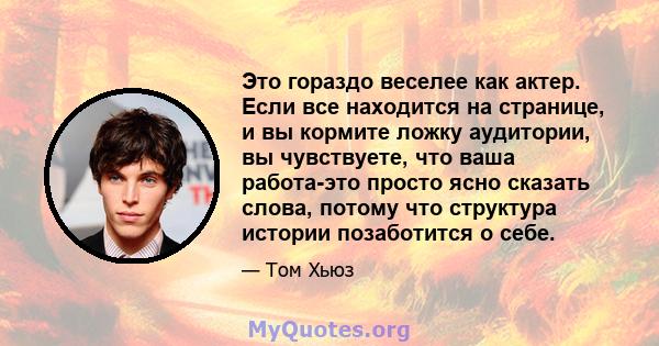 Это гораздо веселее как актер. Если все находится на странице, и вы кормите ложку аудитории, вы чувствуете, что ваша работа-это просто ясно сказать слова, потому что структура истории позаботится о себе.