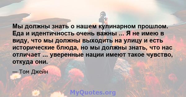 Мы должны знать о нашем кулинарном прошлом. Еда и идентичность очень важны ... Я не имею в виду, что мы должны выходить на улицу и есть исторические блюда, но мы должны знать, что нас отличает ... уверенные нации имеют