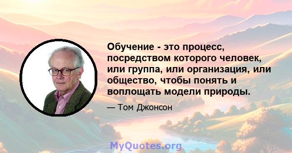 Обучение - это процесс, посредством которого человек, или группа, или организация, или общество, чтобы понять и воплощать модели природы.