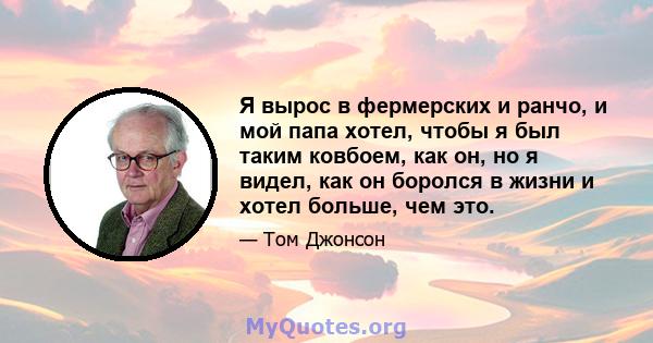 Я вырос в фермерских и ранчо, и мой папа хотел, чтобы я был таким ковбоем, как он, но я видел, как он боролся в жизни и хотел больше, чем это.