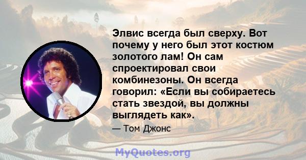 Элвис всегда был сверху. Вот почему у него был этот костюм золотого лам! Он сам спроектировал свои комбинезоны. Он всегда говорил: «Если вы собираетесь стать звездой, вы должны выглядеть как».